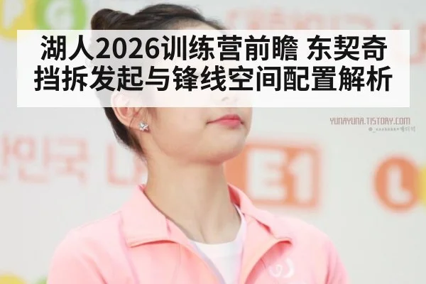 湖人2026训练营前瞻 东契奇挡拆发起与锋线空间配置解析