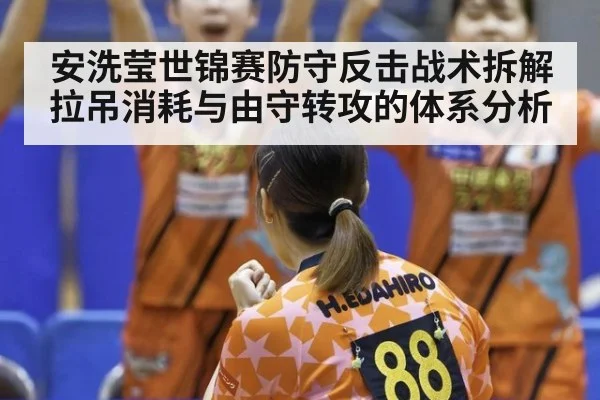 安洗莹世锦赛防守反击战术拆解 拉吊消耗与由守转攻的体系分析