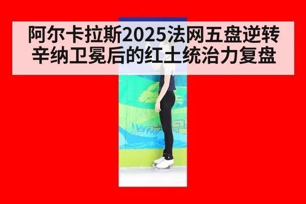 阿尔卡拉斯2025法网五盘逆转辛纳卫冕后的红土统治力复盘